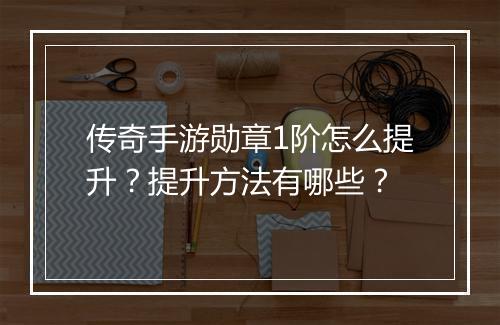 传奇手游勋章1阶怎么提升？提升方法有哪些？