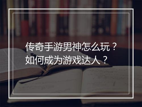 传奇手游男神怎么玩？如何成为游戏达人？