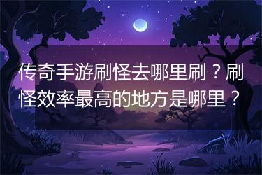 传奇手游刷怪去哪里刷？刷怪效率最高的地方是哪里？