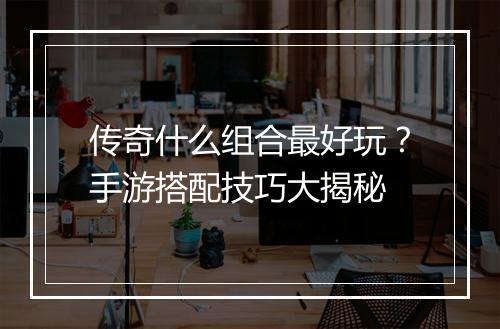 传奇什么组合最好玩？手游搭配技巧大揭秘
