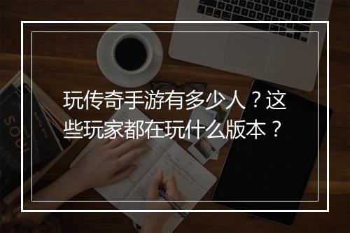 玩传奇手游有多少人？这些玩家都在玩什么版本？