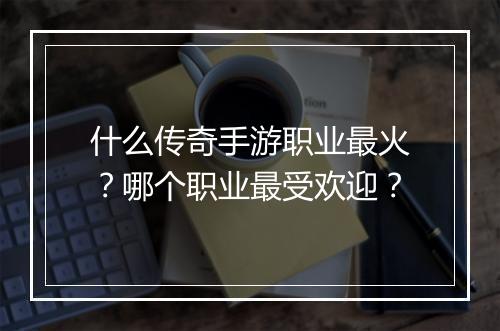 什么传奇手游职业最火？哪个职业最受欢迎？
