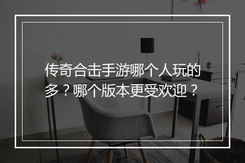 传奇合击手游哪个人玩的多？哪个版本更受欢迎？