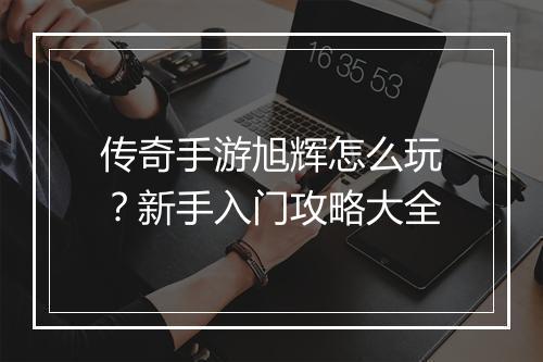 传奇手游旭辉怎么玩？新手入门攻略大全