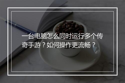 一台电脑怎么同时运行多个传奇手游？如何操作更流畅？