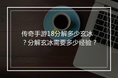 传奇手游18分解多少玄冰？分解玄冰需要多少经验？