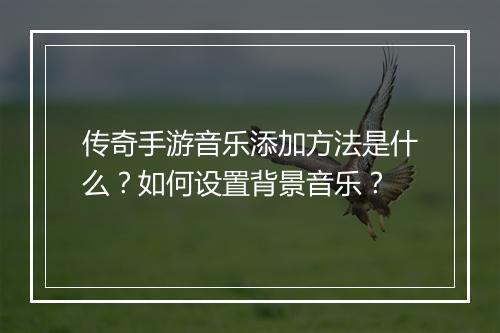 传奇手游音乐添加方法是什么？如何设置背景音乐？