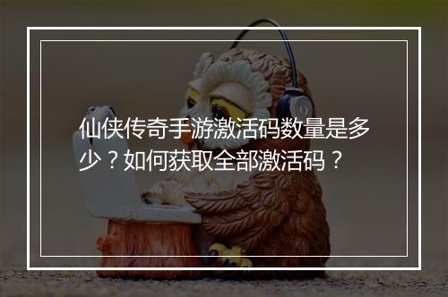 仙侠传奇手游激活码数量是多少？如何获取全部激活码？
