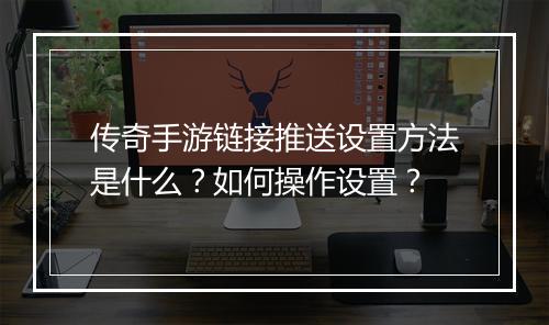 传奇手游链接推送设置方法是什么？如何操作设置？