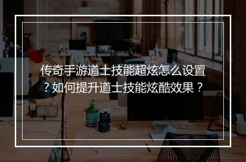 传奇手游道士技能超炫怎么设置？如何提升道士技能炫酷效果？