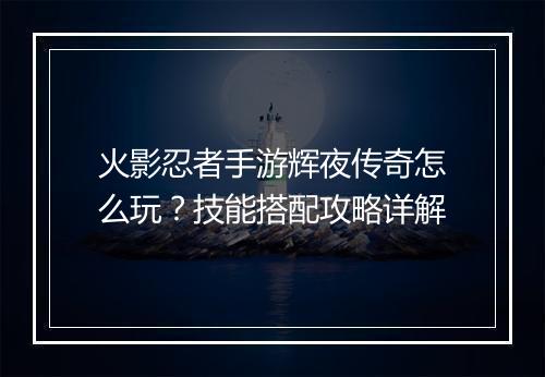 火影忍者手游辉夜传奇怎么玩？技能搭配攻略详解