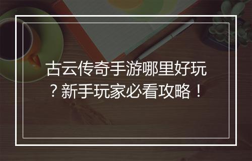 古云传奇手游哪里好玩？新手玩家必看攻略！