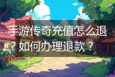 手游传奇充值怎么退？如何办理退款？