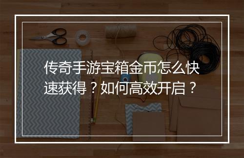 传奇手游宝箱金币怎么快速获得？如何高效开启？