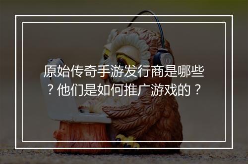 原始传奇手游发行商是哪些？他们是如何推广游戏的？