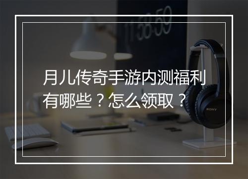 月儿传奇手游内测福利有哪些？怎么领取？