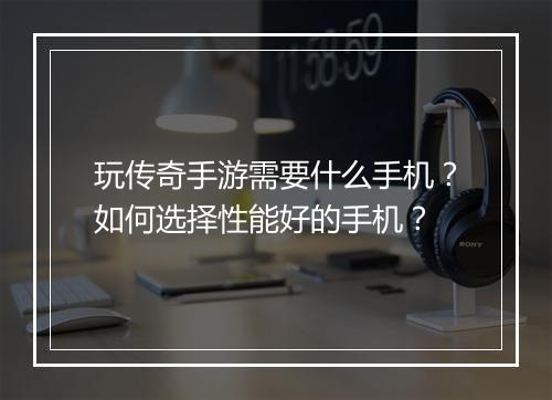 玩传奇手游需要什么手机？如何选择性能好的手机？