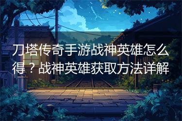 刀塔传奇手游战神英雄怎么得？战神英雄获取方法详解