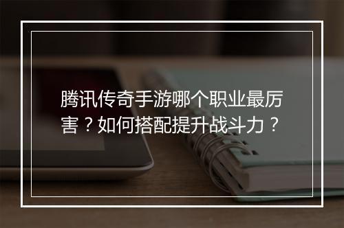 腾讯传奇手游哪个职业最厉害？如何搭配提升战斗力？
