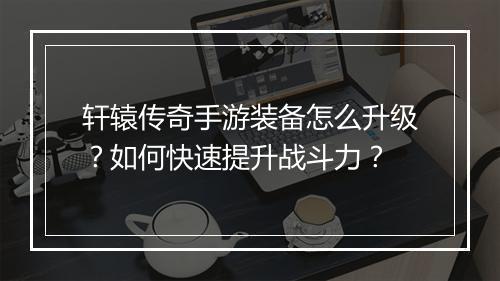 轩辕传奇手游装备怎么升级？如何快速提升战斗力？