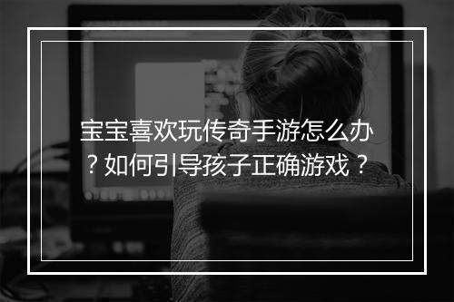 宝宝喜欢玩传奇手游怎么办？如何引导孩子正确游戏？