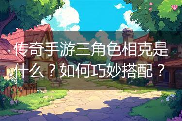 传奇手游三角色相克是什么？如何巧妙搭配？