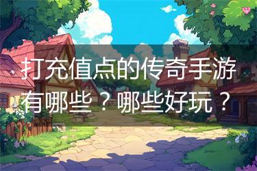 打充值点的传奇手游有哪些？哪些好玩？