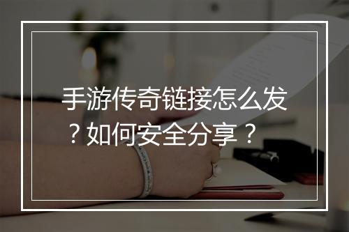 手游传奇链接怎么发？如何安全分享？
