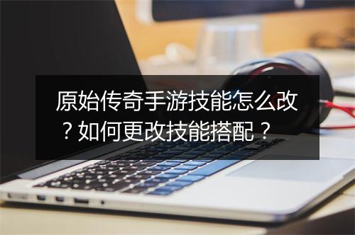 原始传奇手游技能怎么改？如何更改技能搭配？
