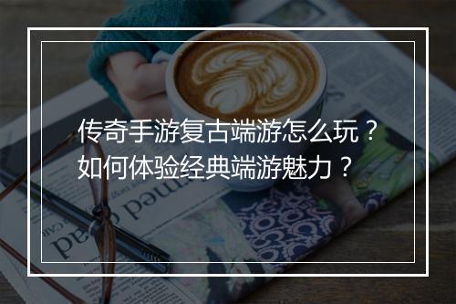 传奇手游复古端游怎么玩？如何体验经典端游魅力？