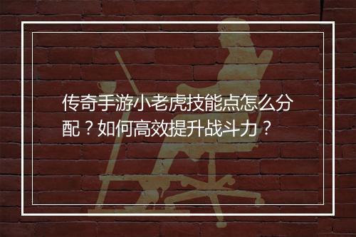 传奇手游小老虎技能点怎么分配？如何高效提升战斗力？