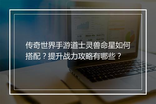 传奇世界手游道士灵兽命星如何搭配？提升战力攻略有哪些？