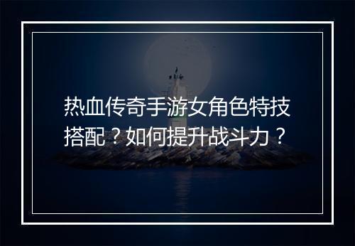 热血传奇手游女角色特技搭配？如何提升战斗力？