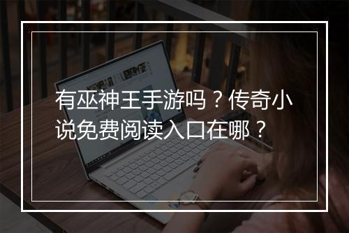 有巫神王手游吗？传奇小说免费阅读入口在哪？