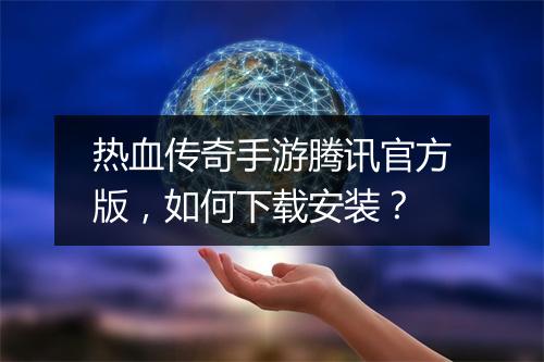 热血传奇手游腾讯官方版，如何下载安装？