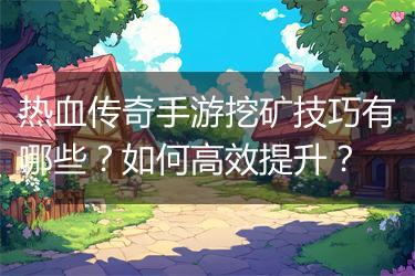 热血传奇手游挖矿技巧有哪些？如何高效提升？