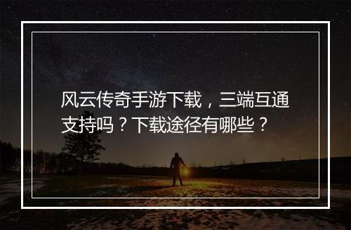风云传奇手游下载，三端互通支持吗？下载途径有哪些？