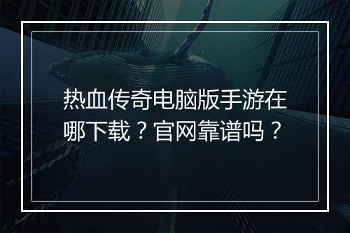 热血传奇电脑版手游在哪下载？官网靠谱吗？