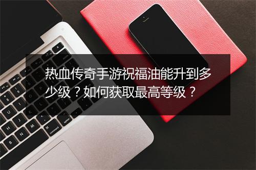 热血传奇手游祝福油能升到多少级？如何获取最高等级？