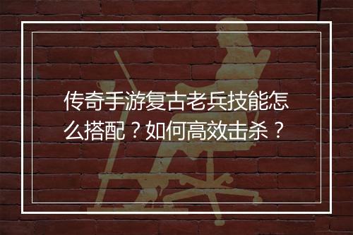 传奇手游复古老兵技能怎么搭配？如何高效击杀？