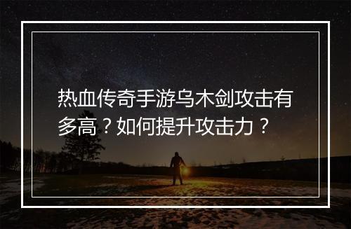 热血传奇手游乌木剑攻击有多高？如何提升攻击力？