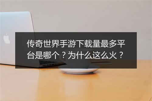 传奇世界手游下载量最多平台是哪个？为什么这么火？