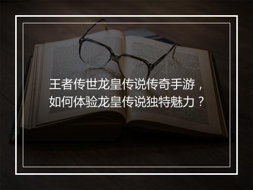 王者传世龙皇传说传奇手游，如何体验龙皇传说独特魅力？