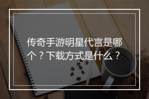 传奇手游明星代言是哪个？下载方式是什么？