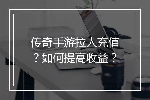 传奇手游拉人充值？如何提高收益？