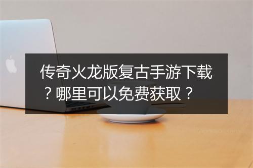 传奇火龙版复古手游下载？哪里可以免费获取？