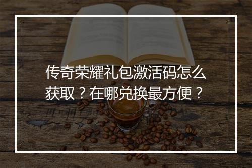 传奇荣耀礼包激活码怎么获取？在哪兑换最方便？