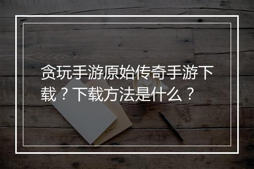 贪玩手游原始传奇手游下载？下载方法是什么？