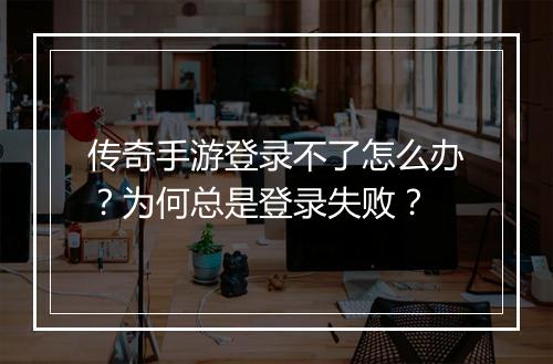 传奇手游登录不了怎么办？为何总是登录失败？
