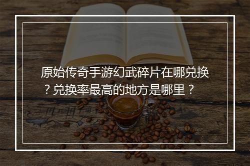 原始传奇手游幻武碎片在哪兑换？兑换率最高的地方是哪里？